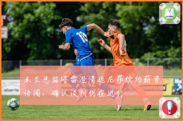 米兰总监塔雷澄清迈尼昂续约薪资传闻，确认谈判仍在进行