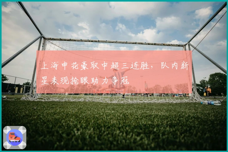 上海申花豪取中超三连胜，队内新星表现抢眼助力争冠