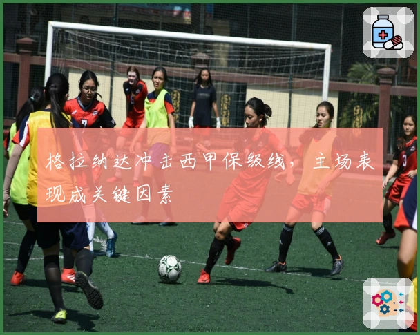 格拉纳达冲击西甲保级线，主场表现成关键因素