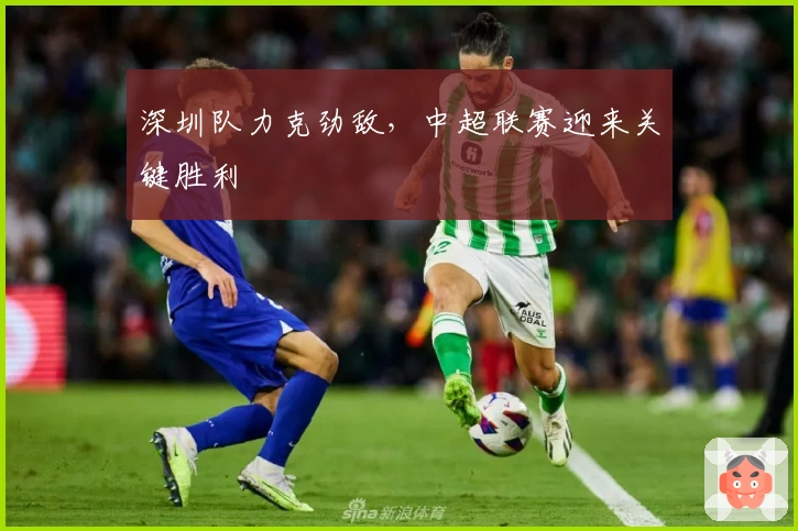 深圳队力克劲敌，中超联赛迎来关键胜利