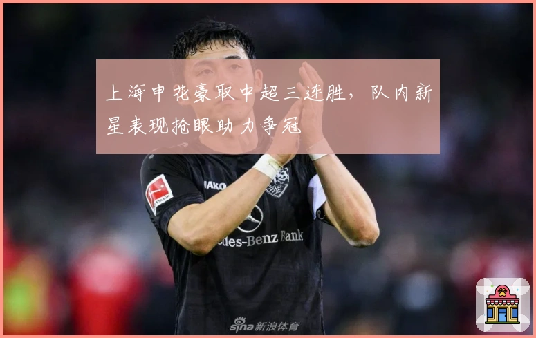 上海申花豪取中超三连胜，队内新星表现抢眼助力争冠