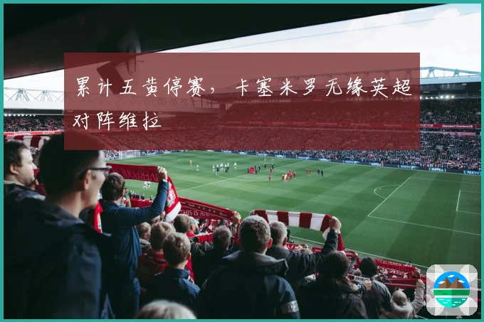 累计五黄停赛，卡塞米罗无缘英超对阵维拉