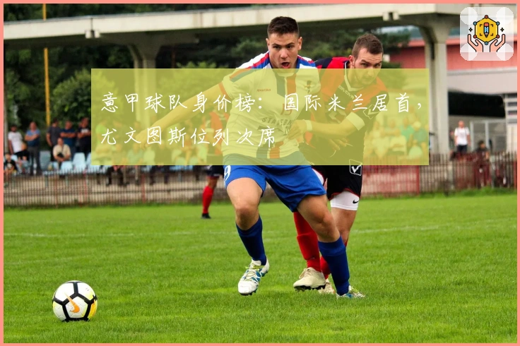 意甲球队身价榜：国际米兰居首，尤文图斯位列次席