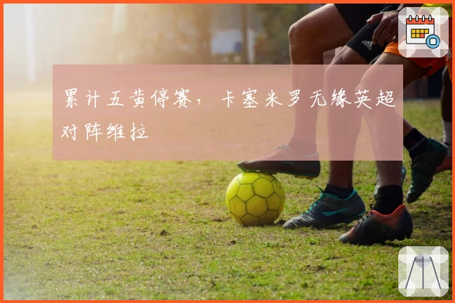 累计五黄停赛，卡塞米罗无缘英超对阵维拉