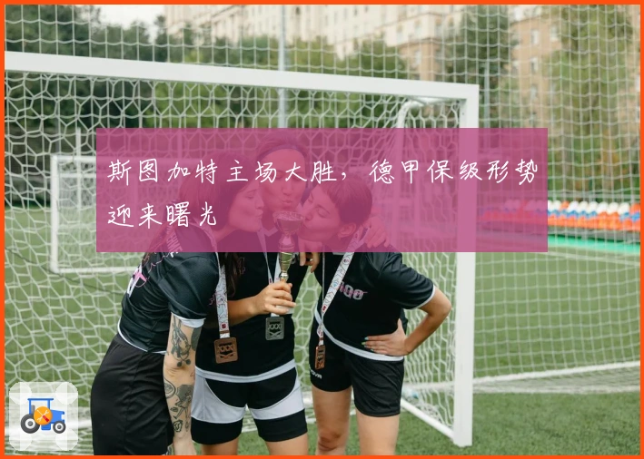 斯图加特主场大胜，德甲保级形势迎来曙光