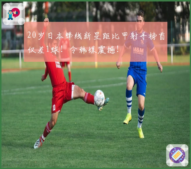 20岁日本锋线新星距比甲射手榜首仅差1球！令韩媒震撼！