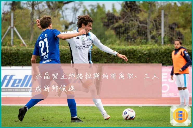 水晶宫主帅格拉斯纳将离职，三人成新帅候选