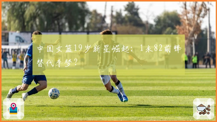 中国女篮19岁新星崛起：1米82前锋替代李梦？