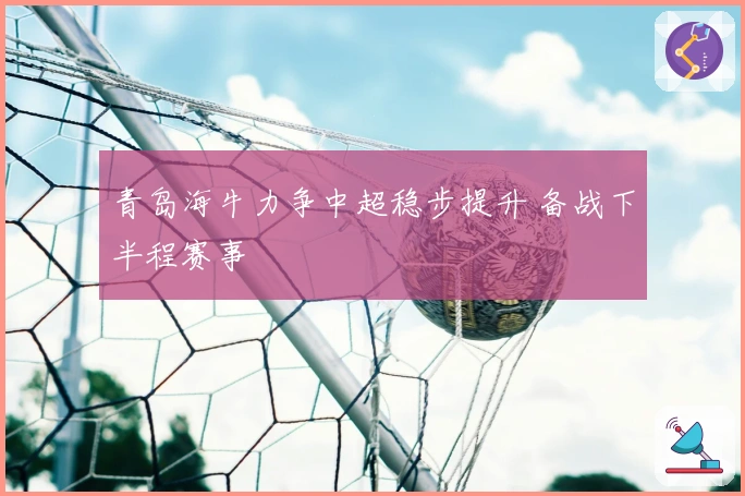 青岛海牛力争中超稳步提升 备战下半程赛事