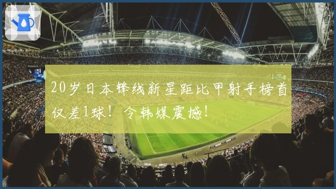 20岁日本锋线新星距比甲射手榜首仅差1球！令韩媒震撼！