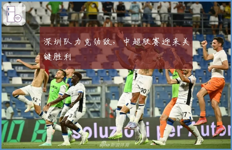 深圳队力克劲敌，中超联赛迎来关键胜利