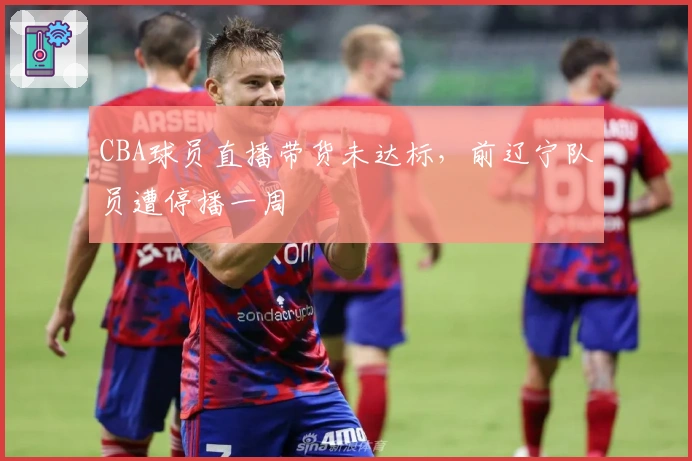 CBA球员直播带货未达标，前辽宁队员遭停播一周